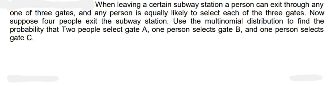When leaving a certain subway station a person can exit through any
one of three gates, and any person is equally likely to select each of the three gates. Now
suppose four people exit the subway station. Use the multinomial distribution to find the
probability that Two people select gate A, one person selects gate B, and one person selects
gate C.