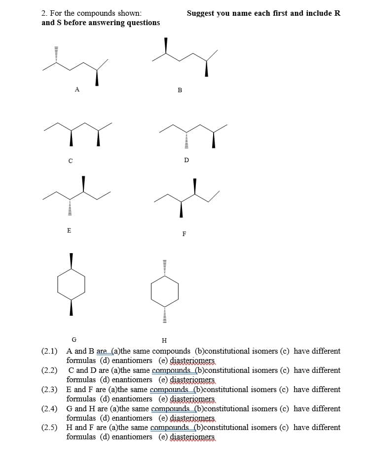 2. For the compounds shown:
and S before answering questions
Suggest you name each first and include R
A
В
E
F
G
H
(2.1) A and B are (a)the same compounds (b)constitutional isomers (c) have different
formulas (d) enantiomers (e) diasteriomers
(2.2) C and D are (a)the same compounds (b)constitutional isomers (c) have different
formulas (d) enantiomers (e) diasteriomers
(2.3) E and F are (a)the same compounds (b)constitutional isomers (c) have different
formulas (d) enantiomers (e) diasteriomers
(2.4) G and H are (a)the same compounds (b)constitutional isomers (c) have different
formulas (d) enantiomers (e) diasteriomers
(2.5) H and F are (a)the same compounds (b)constitutional isomers (c) have different
formulas (d) enantiomers (e) diasteriomers
