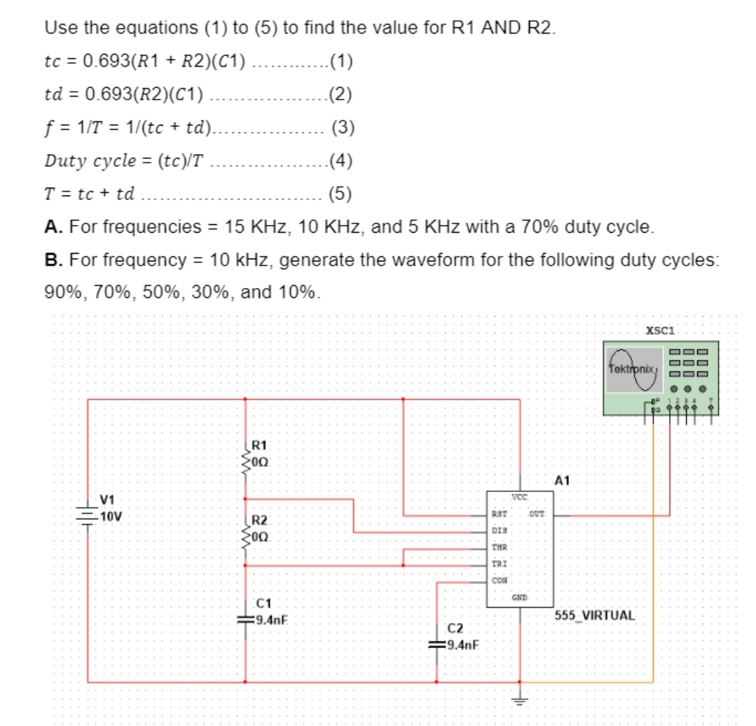 Use the equations (1) to (5) to find the value for R1 AND R2.
tc = 0.693(R1 + R2)(C1)
.(1)
td = 0.693(R2)(C1)
.(2)
f=1/T1/(tc + td)..
(3)
Duty cycle (tc)/T
=
.(4)
(5)
T = tc + td
A. For frequencies = 15 KHz, 10 KHz, and 5 KHz with a 70% duty cycle.
B. For frequency = 10 kHz, generate the waveform for the following duty cycles:
90%, 70%, 50%, 30%, and 10%.
V1
10V
R1
200
A1
VCC
ន
RST
OUT
R2:
DIS
00
THR
TRI
CON
GHD
C1
9.4nF
C2
9.4nF
XSC1
Tektronix
555 VIRTUAL