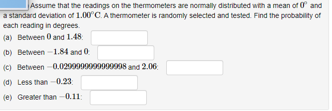 Assume that the readings on the thermometers are normally distributed with a mean of 0° and
a standard deviation of 1.00°C. A thermometer is randomly selected and tested. Find the probability of
each reading in degrees.
(a) Between 0 and 1.48:
(b) Between -1.84 and 0:
(c) Between –0.0299999999999998 and 2.06:
(d) Less than -0.23:
(e) Greater than -0.11:
