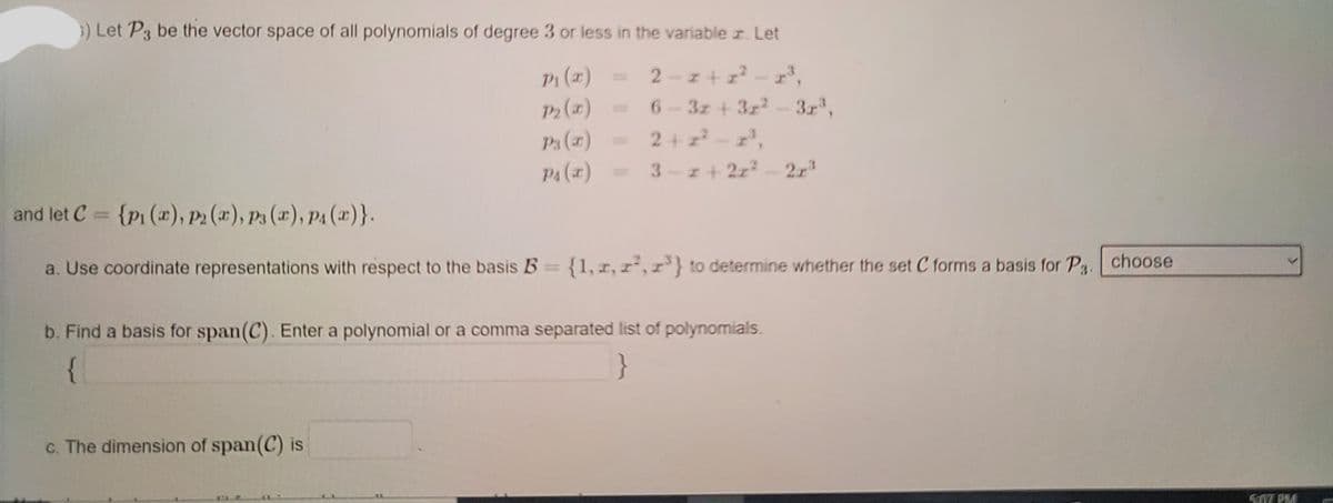 }) Let P3 be the vector space of all polynomials of degree 3 or less in the variable r. Let
P1 (x)
P2 (1)
P3 (x)
2-z+ z? - r,
3z + 3z2-3r,
2+ z-z',
- 2r3
6.
PA (x) =
3-z+ 2z?
and let C = {p1 (x), P2 (æ), P3 (2), P4 (x)}.
choose
a. Use coordinate representations with respect to the basis B {1, r, r-,r'} to determine whether the set C forms a basis for Pg.
b. Find a basis for span(C). Enter a polynomial or a comma separated list of polynomials.
{
}
c. The dimension of span(C) is
S07 PM
