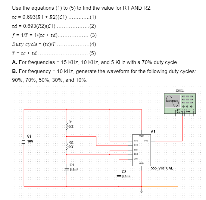 Use the equations (1) to (5) to find the value for R1 AND R2.
=
tc 0.693(R1
R2)(C1)
.(1)
td = 0.693(R2)(C1)
.(2)
f = 1/T 1/(tc + td)..
(3)
Duty cycle (tc)/T
=
.(4)
(5)
T = tc + td
A. For frequencies = 15 KHz, 10 KHz, and 5 KHz with a 70% duty cycle.
B. For frequency = 10 kHz, generate the waveform for the following duty cycles:
90%, 70%, 50%, 30%, and 10%.
R1
00:
V1
-10V
Zoo:
XSC1
Tektronix
A1
VCC
RST
OUT
R2
DIS
THR
TRI
CON
GND
C1
€9.4nF
C2
=9.4nF
555 VIRTUAL