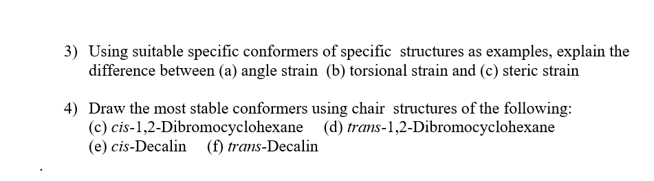 3) Using suitable specific conformers of specific structures as examples, explain the
difference between (a) angle strain (b) torsional strain and (c) steric strain
4) Draw the most stable conformers using chair structures of the following:
(c) cis-1,2-Dibromocyclohexane (d) trans-1,2-Dibromocyclohexane
(e) cis-Decalin
(f) trans-Decalin
