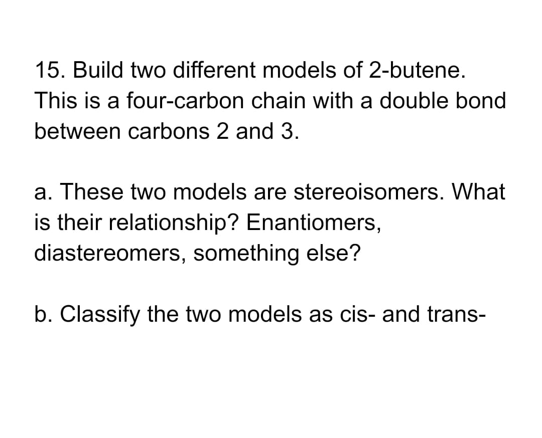 15. Build two different models of 2-butene.
This is a four-carbon chain with a double bond
between carbons 2 and 3.
a. These two models are stereoisomers. What
is their relationship? Enantiomers,
diastereomers, something else?
b. Classify the two models as cis- and trans-
