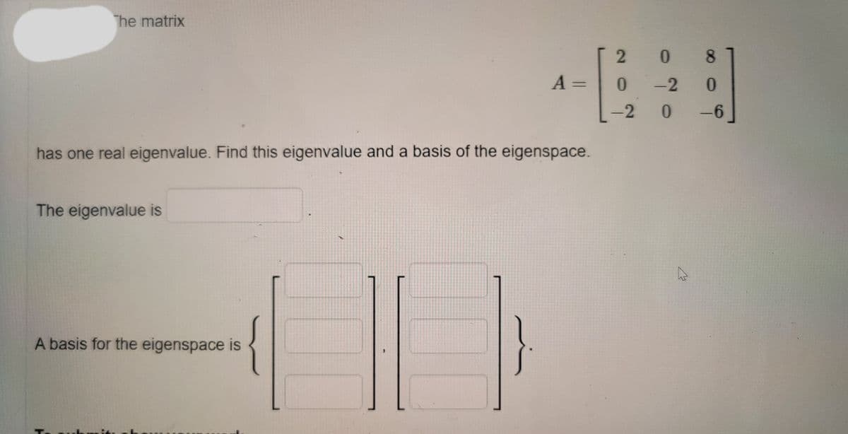 The matrix
* 8
0.
A =
0.
-2
-2
-6
has one real eigenvalue. Find this eigenvalue and a basis of the eigenspace.
The eigenvalue is
A basis for the eigenspace is
