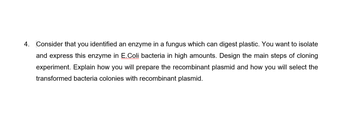 4. Consider that you identified an enzyme in a fungus which can digest plastic. You want to isolate
and express this enzyme in E.Coli bacteria in high amounts. Design the main steps of cloning
experiment. Explain how you will prepare the recombinant plasmid and how you will select the
transformed bacteria colonies with recombinant plasmid.
