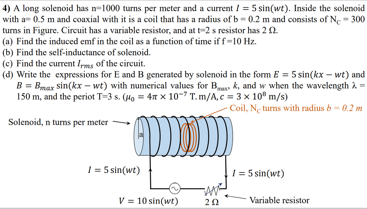 4) A long solenoid has n=1000 turns per meter and a current I = 5 sin(wt). Inside the solenoid
with a= 0.5 m and coaxial with it is a coil that has a radius of b = 0.2 m and consists of N. = 300
turns in Figure. Circuit has a variable resistor, and at t=2 s resistor has 2 Q.
(a) Find the induced emf in the coil as a function of time if f=10 Hz.
(b) Find the self-inductance of solenoid.
(c) Find the current Irms of the circuit.
(d) Write the expressions for E and B generated by solenoid in the form E = 5 sin(kx – wt) and
B = Bmax sin(kx – wt) with numerical values for B, k, and w when the wavelength 2
150 m, and the periot T=3 s. (H.
max
= 4n × 10-7 T. m/A, c = 3 × 108 m/s)
Coil, No turns with radius b = 0.2 m
Solenoid, n turns per meter
I = 5 sin(wt)
I = 5 sin(wt)
V = 10 sin(wt)
2 Ω
Variable resistor
