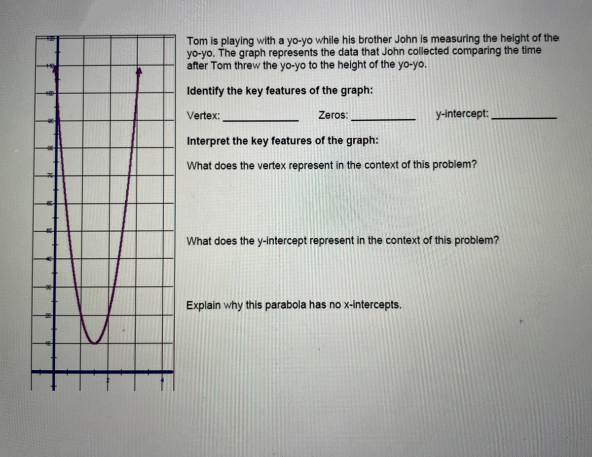 Tom is playing with a yo-yo while his brother John is measuring the height of the
yo-yo. The graph represents the data that John collected comparing the time
after Tom threw the yo-yo to the height of the yo-yo.
Identify the key features of the graph:
Vertex:
Zeros:
y-intercept:
Interpret the key features of the graph:
What does the vertex represent in the context of this problem?
What does the y-intercept represent in the context of this problem?
Explain why this parabola has no x-intercepts.