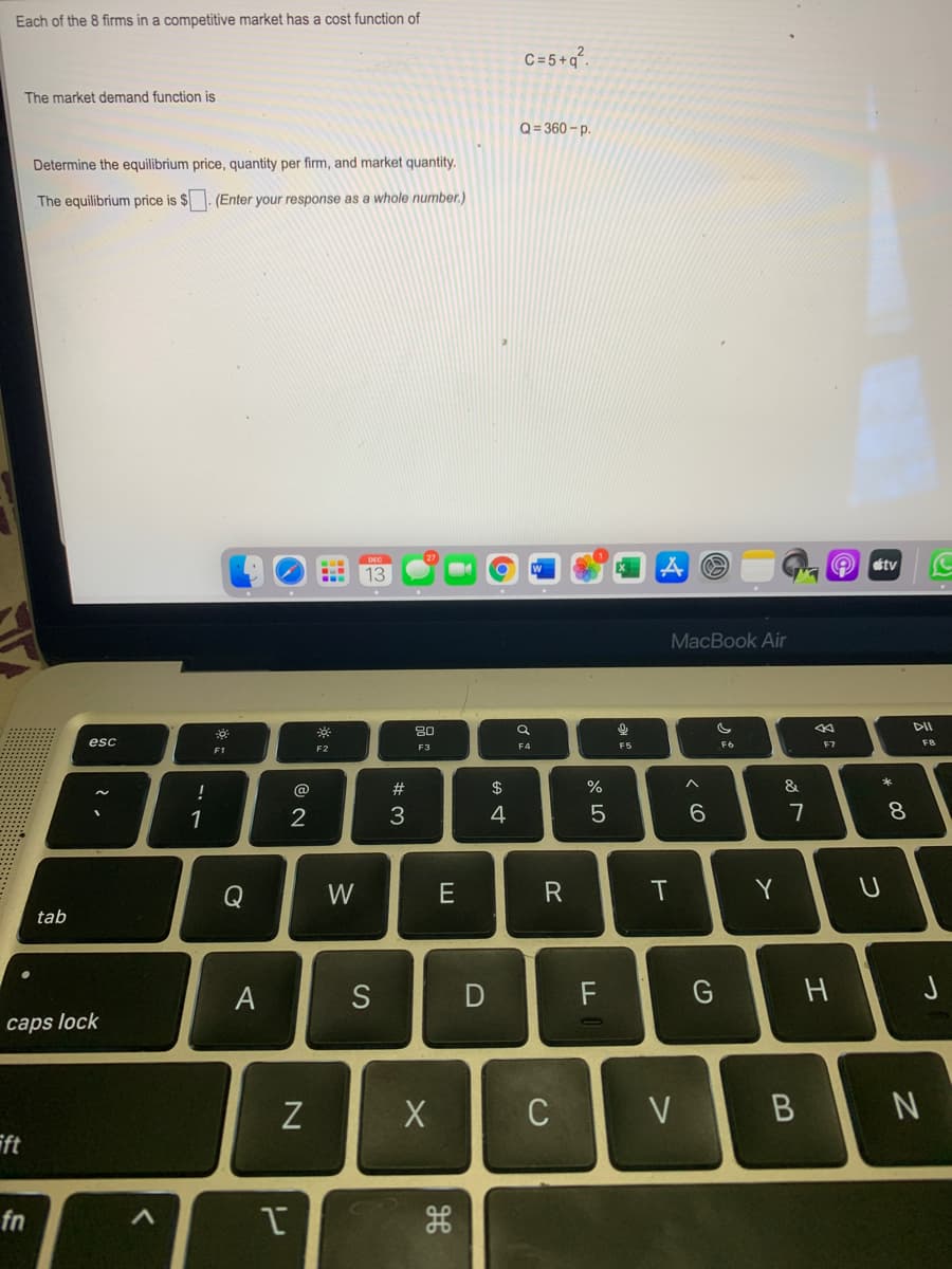 Each of the 8 firms in a competitive market has a cost function of
C=5+q°.
The market demand function is
Q = 360 – p.
Determine the equilibrium price, quantity per firm, and market quantity.
The equilibrium price is $. (Enter your response as a whole number.)
DEC
tv
13
MacBook Air
DII
80
esc
F5
F6
F7
FB
F3
F4
F1
@
#
$
%
&
1
3
4
6
7
8.
Q
W
E
IT
Y
tab
F
caps lock
C
V
ft
fn
つ
つ
エ
リ
