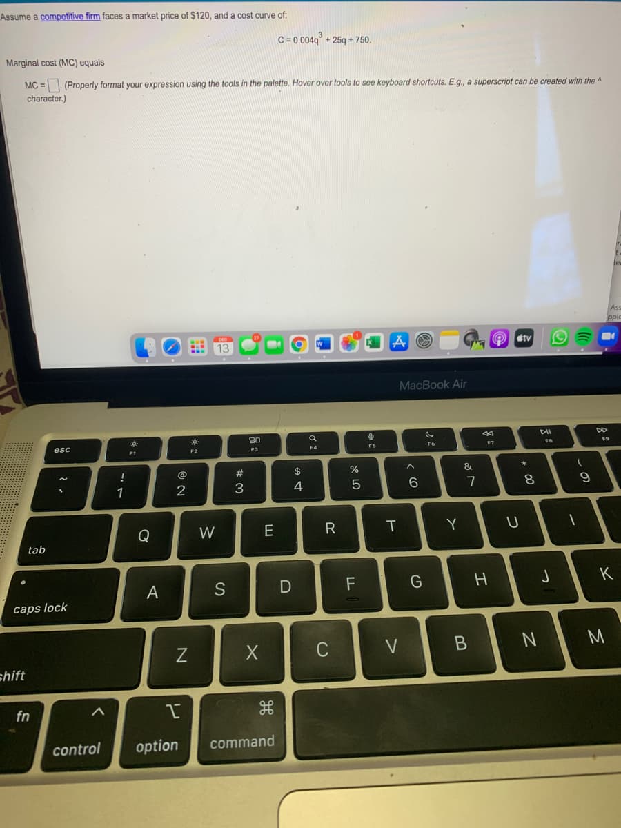 Assume a competitive firm faces a market price of $120, and a cost curve of:
C = 0.004q -
+ 25g + 750.
Marginal cost (MC) equals
MC =. (Properly format your expression using the tools in the palette. Hover over tools to see keyboard shortcuts. E.g., a superscript can be created with the ^
character.)
Ass
O stv
13
MacBook Air
80
DII
esc
F9
F3
F4
F5
F6
F7
F1
@
23
$
%
&
1
2
3
7
Q
W
E
R
Y
tab
S
F
K
caps lock
C
V
M
shift
fn
control
option
command
この
つ
つ
エ
T
リ
