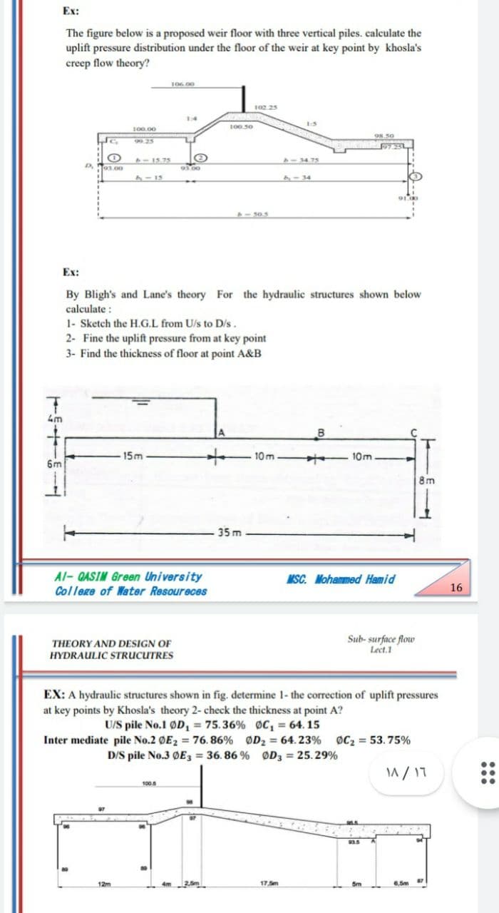 Ex:
The figure below is a proposed weir floor with three vertical piles. calculate the
uplift pressure distribution under the floor of the weir at key point by khosla's
creep flow theory?
106 00
102.25
14
1-5
100.00
100 50
98.50
99.25
7251
- 15.75
8-34.75
03.00
90.00
- 15
F-34
2-505
Ex:
By Bligh's and Lane's theory For the hydraulic structures shown below
calculate :
1- Sketch the H.G.L from U/s to D/s.
2- Fine the uplift pressure from at key point
3- Find the thickness of floor at point A&B
4m
B
15m
-10m-
- 10m.
6m
8m
35 m
Al- QASIM Green University
MSC. Mohammed Hamid
College of Water Resoureces
16
THEORY AND DESIGN OF
HYDRAULIC STRUCUTRES
Sub- surface flow
Lect.1
EX: A hydraulic structures shown in fig. determine 1- the correction of uplift pressures
at key points by Khosla's theory 2- check the thickness at point A?
U/S pile No.1 ØD, = 75.36% Oc, = 64. 15
Inter mediate pile No.2 OE2 76. 86% ØD2 = 64.23% oC2 53.75%
D/S pile No.3 ØE3 = 36. 86 % ØD3 = 25.29%
%3D
M/ 17
100.5
93.5
12m
4m
17.Sm
5m
6,5m
:::
