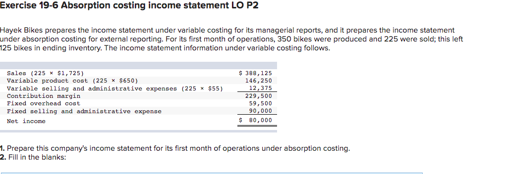 Exercise 19-6 Absorption costing income statement LO P2
Hayek Bikes prepares the income statement under variable costing for its managerial reports, and it prepares the income statement
under absorption costing for external reporting. For its first month of operations, 35o bikes were produced and 225 were sold; this left
125 bikes in ending inventory. The income statement information under variable costing follows.
Sales (225 x $1,725)
Variable product cost (225 x $650)
Variable selling and administrative expenses (225 x $55)
Contribution margin
$ 388,125
146,250
12,375
229,500
59,500
Fixed overhead cost
Fixed selling and administrative expense
90,000
Net income
$ 80,000
1. Prepare this company's income statement for its first month of operations under absorption costing.
2. Fill in the blanks:
