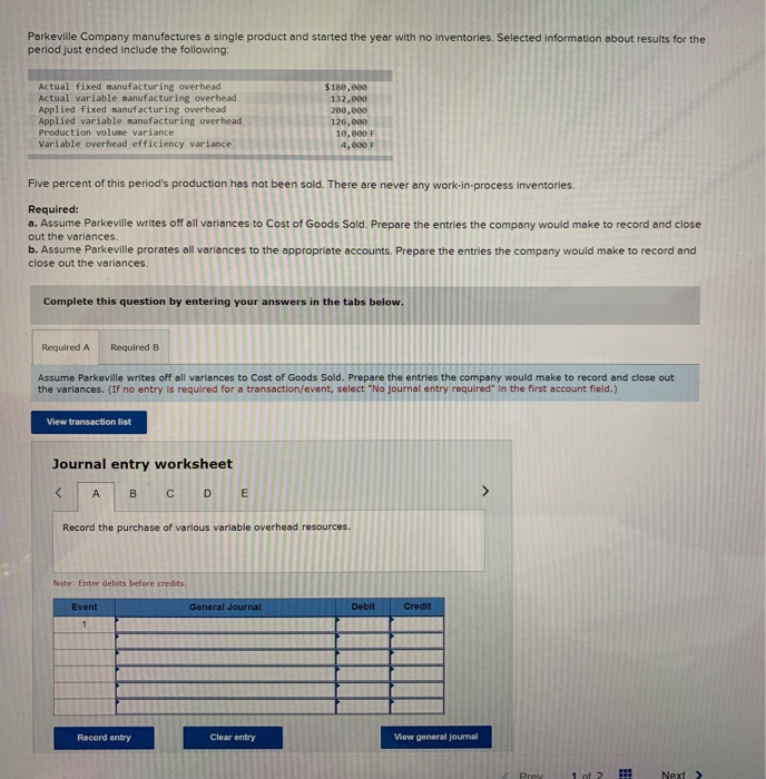 Parkeville Company manufactures a single product and started the year with no inventories. Selected information about results for the
period just ended include the following:
Actual fixed manufacturing overhead
Actual variable manufacturing overhead
Applied fixed manufacturing overhead
Applied variable manufacturing overhead
Production volume variance
$180,000
132,000
200,000
126,000
10,000 F
Variable overhead efficiency variance
4, e00 F
Five percent of this period's production has not been sold. There are never any work-in-process inventories.
Required:
a. Assume Parkeville writes off all variances
Cost of Goods Sold. Prepare the entries the company would make to record and close
out the variances.
b. Assume Parkeville prorates all variances to the appropriate accounts. Prepare the entries the company would make to record and
close out the variances.
Complete this question by entering your answers in the tabs below.
Required A
Required B
Assume Parkeville writes off all variances to Cost of Goods Sold. Prepare the entries the company would make to record and close out
the varlances. (If no entry is required for a transaction/event, select "No journal entry required" in the first account field.)
View transaction list
Journal entry worksheet
A
B
D
E
>
Record the purchase of various variable overhead resources.
Note: Enter debits before credits.
Event
General Journal
Debit
Credit
Record entry
Clear entry
View general journal
Prey
1 of ?
Next >
