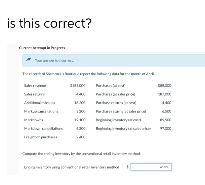 is this correct?
Current Attempt in Progress
Your answer is incorrect.
The records of Shamrock's Boutique report the following data for the month of April.
Sales revenue
$183,000
Purchases (at cost)
$8,000
Sales returns
4,400
Purchases (at sales price)
187,000
Additional markups
18,200
Purchase returns (at cost)
4,400
Markup cancellations
3,200
Purchase returns (at sales price)
6,500
Markdowns
19,100
Beginning inventory (at cost)
89,500
Markdown cancellations
6,200
Beginning inventory (at sales price)
97,000
Freight on purchases
2,400
Compute the ending inventory by the conventional retail inventory method.
Ending inventory using conventional retail inventory method
61860
