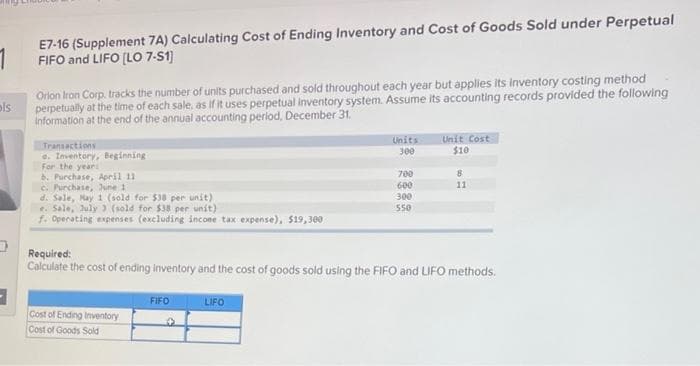 E7-16 (Supplement 7A) Calculating Cost of Ending Inventory and Cost of Goods Sold under Perpetual
FIFO and LIFO (LO 7-51)
Orlon Iron Corp. tracks the number of units purchased and sold throughout each year but applies its inventory costing method
ols
perpetually at the time of each sale, as if it uses perpetual inventory system. Assume its accounting records provided the following
information at the end of the annual accounting period, December 31.
Unit Cost
$10
Units
Transactions
e. Inventory, Beginning
For the yeari
b. Purchase, April 11
C. Purchase, June 1
d. Sale, May 1 (sold for $38 per unit)
e. Sale, July ) (sold for $38 per unit)
f. Operating expenses (excluding incone tax expense), $19,300
300
700
8
600
11
300
550
Required:
Calculate the cost of ending inventory and the cost of goods sold using the FIFO and LIFO methods.
FIFO
LIFO
Cost of Ending Inventory
Cost of Goods Sold
