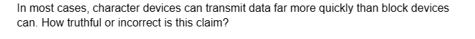 In most cases, character devices can transmit data far more quickly than block devices
can. How truthful or incorrect is this claim?
