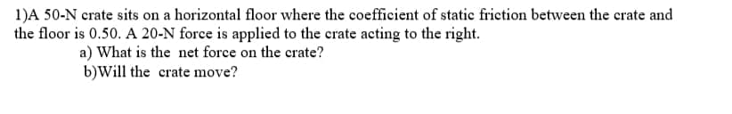 1)A 50-N crate sits on a horizontal floor where the coefficient of static friction between the crate and
the floor is 0.50. A 20-N force is applied to the crate acting to the right.
a) What is the net force on the crate?
b)Will the crate move?
