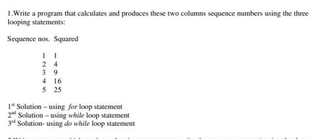 1.Write a program that calculates and produces these two columns sequence numbers using the three
looping statements:
Sequence nos. Squared
1 1
2 4
3 9
4 16
5 25
1" Solution – using for loop statement
2nd Solution - using while loop statement
3ed Solution- using do while loop statement
