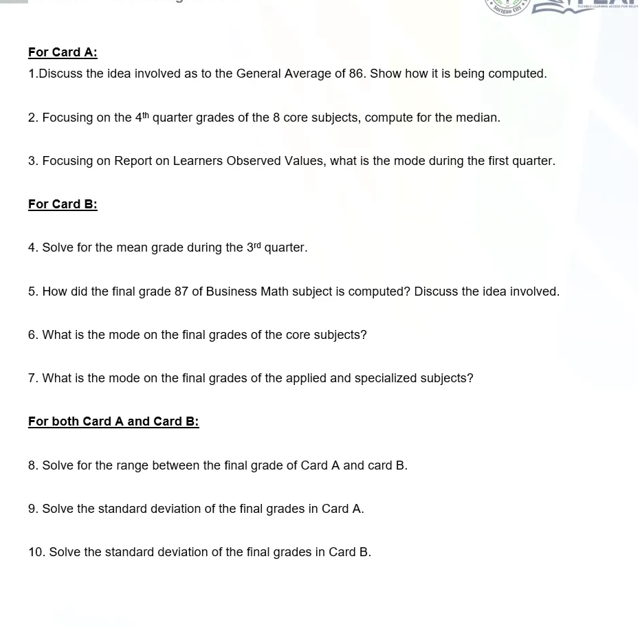 Suriga
FELELEA ACCS FOR r
For Card A:
1.Discuss the idea involved as to the General Average of 86. Show how it is being computed.
2. Focusing on the 4th quarter grades of the 8 core subjects, compute for the median.
3. Focusing on Report on Learners Observed Values, what is the mode during the first quarter.
For Card B:
4. Solve for the mean grade during the 3rd quarter.
5. How did the final grade 87 of Business Math subject is computed? Discuss the idea involved.
6. What is the mode on the final grades of the core subjects?
7. What is the mode on the final grades of the applied and specialized subjects?
For both Card A and Card B:
8. Solve for the range between the final grade of Card A and card B.
9. Solve the standard deviation of the final grades in Card A.
10. Solve the standard deviation of the final grades in Card B.
