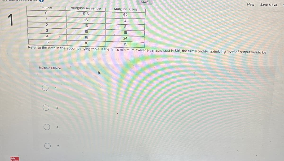 Mc
Saved
Help
Save & Exit
Output
Marginal Revenue
Marginal Cost
$16
$2
1
1
16
4
2
16
8
3
16
16
24
5
35
16
16
Refer to the data in the accompanying table. If the firm's minimum average variable cost is $16, the firm's profit-maximizing level of output would be
Multiple Choice
O
O
3.
4.
2.