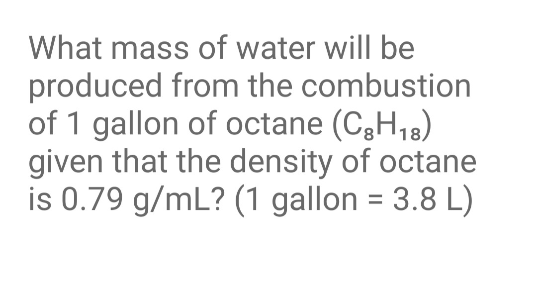 What mass of water will be
produced from the combustion
of 1 gallon of octane (C3H,8)
given that the density of octane
is 0.79 g/mL? (1 gallon = 3.8 L)
%3D
