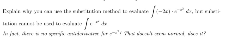 **Explain why you can use the substitution method to evaluate \(\int (-2x) \cdot e^{-x^2} \, dx\), but substitution cannot be used to evaluate \(\int e^{-x^2} \, dx\).**

*In fact, there is no specific antiderivative for \(e^{-x^2}\)! That doesn't seem normal, does it?*