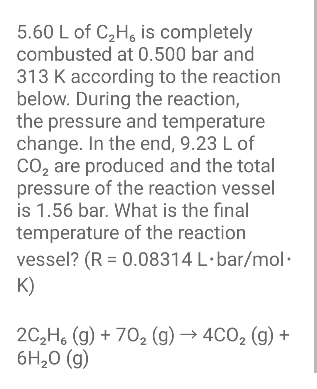 5.60 L of C,H, is completely
combusted at 0.500 bar and
313 K according to the reaction
below. During the reaction,
the pressure and temperature
change. In the end, 9.23 L of
CO2 are produced and the total
pressure of the reaction vessel
is 1.56 bar. What is the final
temperature of the reaction
vessel? (R = 0.08314 L·bar/mol·
K)
%3D
2C,H, (g) + 70, (g) → 4CO2 (g) +
6H,0 (g)
