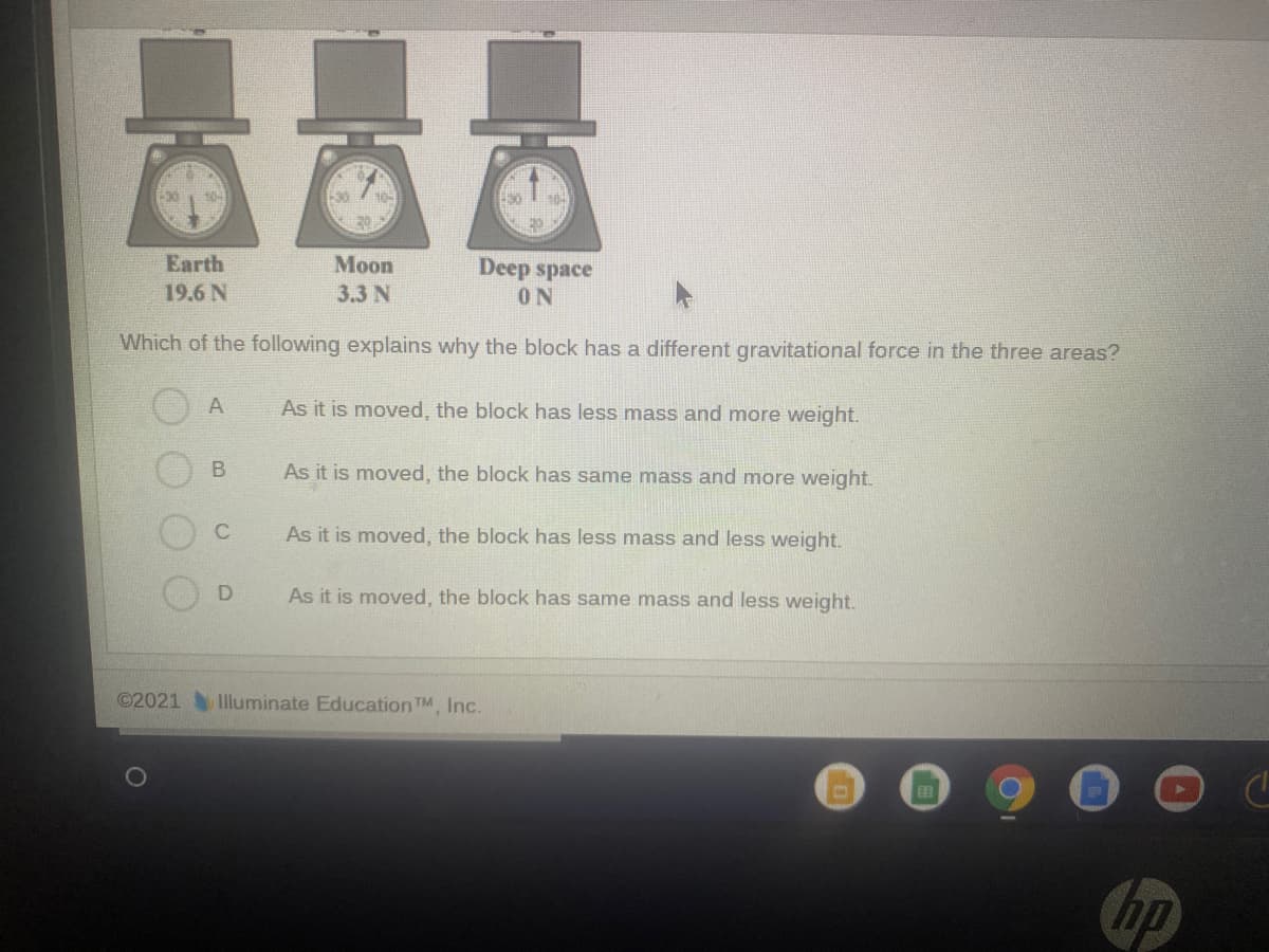 -30
10-
Earth
Moon
Deep space
19.6 N
3.3 N
ON
Which of the following explains why the block has a different gravitational force in the three areas?
As it is moved, the block has less mass and more weight.
As it is moved, the block has same mass and more weight.
As it is moved, the block has less mass and less weight.
As it is moved, the block has same mass and less weight.
©2021 Iluminate Education TM Inc.
hp
