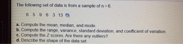 The following set of data is from a sample of n=6.
6 596 3 13 O
a. Compute the mean, median, and mode.
b. Compute the range, variance, standard deviation, and coefficient of variation.
c. Compute the Z scores. Are there any outliers?
d. Describe the shape of the data set.
