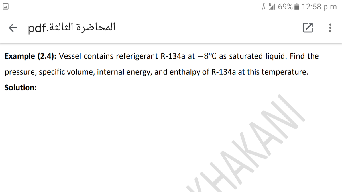 المحاضرة الثالثة.pdf >
E M 69% i 12:58 p.m.
Example (2.4): Vessel contains referigerant R-134a at -8°C as saturated liquid. Find the
pressure, specific volume, internal energy, and enthalpy of R-134a at this temperature.
Solution:
НАКANI
