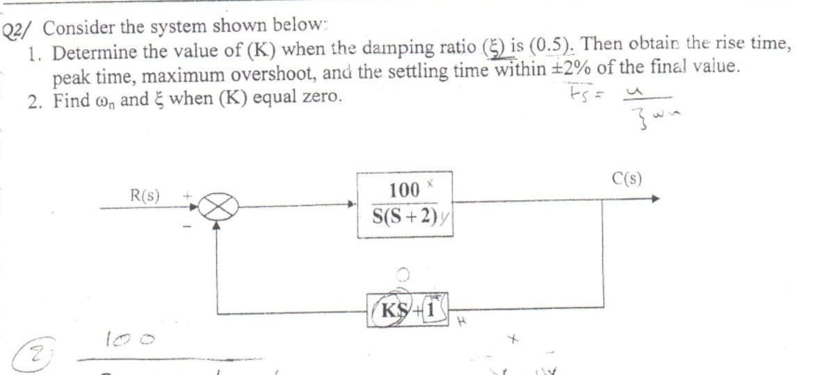 Q2/ Consider the system shown below:
1. Determine the value of (K) when the damping ratio (5) is (0.5). Then obtain the rise time,
peak time, maximum overshoot, and the settling time within +2% of the final value.
2. Find o, and when (K) equal zero.
ts= u
C(s)
R(s)
100
S(S+2)y
KS+1
100
