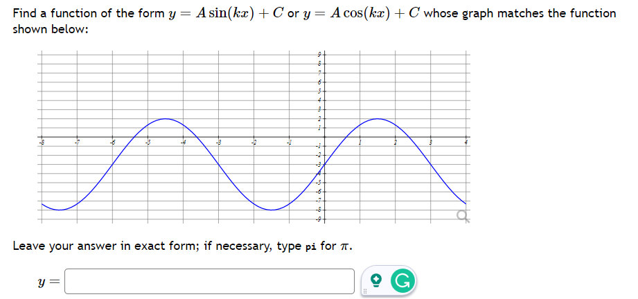 =
A sin(kx) + Cor y = A cos(kx) + C whose graph matches the function
Find a function of the form y
shown below:
9
8
-6
an
-#
-B
-12
y =
7
6
4
3
2
-3.
-7
Leave your answer in exact form; if necessary, type pi for .
⠀
G