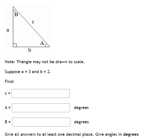 a
C =
A =
B
B =
b
Note: Triangle may not be drawn to scale.
Suppose a = 3 and b = 2.
Find:
с
A
degrees
degrees
Give all answers to at least one decimal place. Give angles in degrees