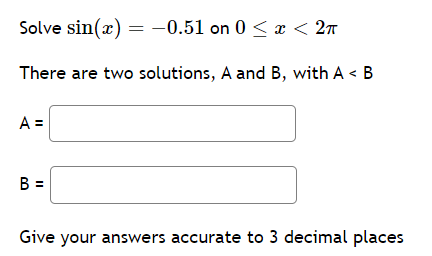 Solve sin(x) = -0.51 on 0 < x < 2π
There are two solutions, A and B, with A < B
A =
B =
Give your answers accurate to 3 decimal places