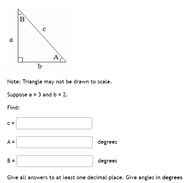 a
C =
A =
B
B =
b
Note: Triangle may not be drawn to scale.
Suppose a = 3 and b = 2.
Find:
с
A
degrees
degrees
Give all answers to at least one decimal place. Give angles in degrees