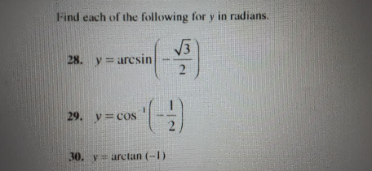 ### Finding Angles for Inverse Trigonometric Functions

Find each of the following for \( y \) in radians.

**Problem 28:**
\[ y = \arcsin \left( \frac{\sqrt{3}}{2} \right) \]

**Problem 29:**
\[ y = \cos^{-1} \left( -\frac{1}{2} \right) \]

**Problem 30:**
\[ y = \arctan(-1) \]

### Explanation:

These problems involve finding the angle \( y \) in radians that satisfies the given inverse trigonometric function:

1. **Problem 28**: We need to find the angle \( y \) such that \( \sin(y) = \frac{\sqrt{3}}{2} \). This corresponds to an angle in the first or second quadrant where the sine value is \( \frac{\sqrt{3}}{2} \).
   
2. **Problem 29**: Here, we seek the angle \( y \) such that \( \cos(y) = -\frac{1}{2} \). This corresponds to an angle in the second or third quadrant where the cosine value is \( -\frac{1}{2} \).

3. **Problem 30**: We need to identify the angle \( y \) such that \( \tan(y) = -1 \). This corresponds to an angle in the second or fourth quadrant where the tangent value is \( -1 \).

These problems are important for understanding how to work with inverse trigonometric functions and converting values of sine, cosine, and tangent back into angle measures.