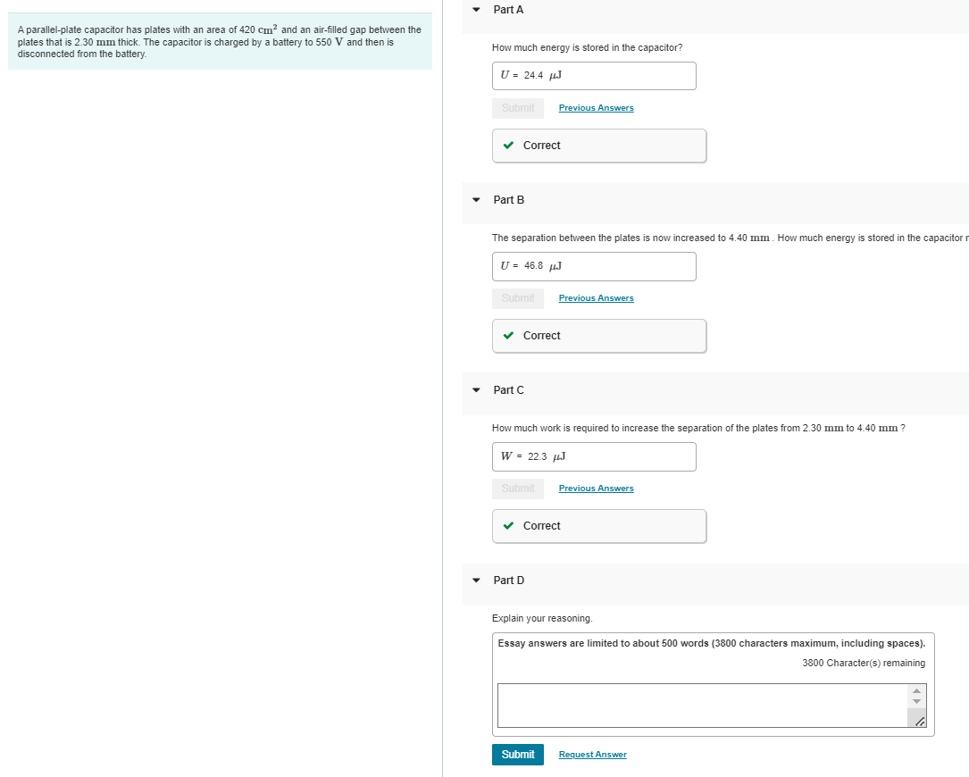 A parallel-plate capacitor has plates with an area of 420 cm² and an air-filled gap between the
plates that is 2.30 mm thick. The capacitor is charged by a battery to 550 V and then is
disconnected from the battery.
Part A
How much energy is stored in the capacitor?
U = 24.4 HhJ
Submit
✓ Correct
Part B
The separation between the plates is now increased to 4.40 mm. How much energy is stored in the capacitor r
U = 46.8 μJ
Submit
Part C
Previous Answers
✓ Correct
How much work is required to increase the separation of the plates from 2.30 mm to 4.40 mm?
Submit
Previous Answers
W = 22.3 μJ
Part D
✓ Correct
Submit
Previous Answers
Explain your reasoning.
Essay answers are limited to about 500 words (3800 characters maximum, including spaces).
3800 Character(s) remaining
Request Answer