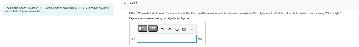 The Hubble Space Telescope (HST) orbits Earth at an altitude of 613 km. It has an objective
mirror that is 2.4 m in diameter.
Part A
If the HST were to look down on Earth's surface (rather than up at the stars), what is the minimum separation of two objects on the Earth's surface that could be resolved using 570 nm light?
Express your answer using two significant figures.
V] ΑΣΦ
y =
pwc ?
cm