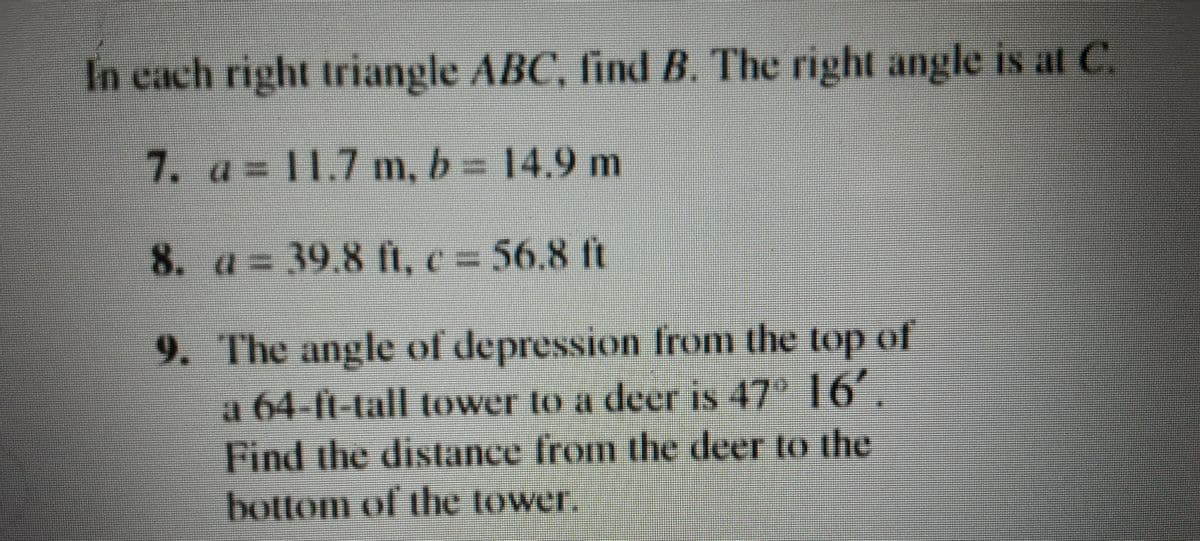 In cach right triangle ABC, find B. The right angle is at C.
7. a 11.7 m, b= 14.9 m
8. a= 39.8 Ii, c = 56.8 ft
9. The angle of depression from the top of
a 64-ft-tall tower to a deer is 47 16,
Find the distance from the deer to the
bottom of the tower.
