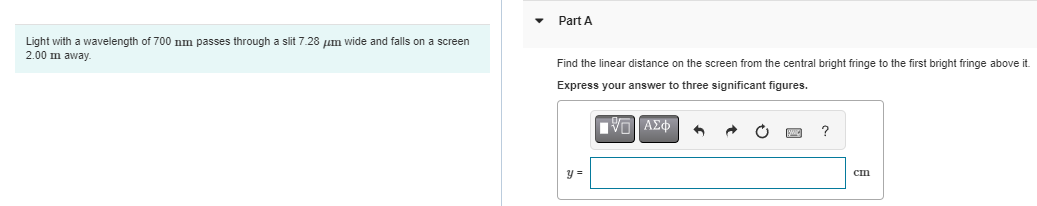 Light with a wavelength of 700 nm passes through a slit 7.28 μm wide and falls on a screen
2.00 m away.
Part A
Find the linear distance on the screen from the central bright fringe to the first bright fringe above it.
Express your answer to three significant figures.
|VLI ΑΣΦ
y =
?
cm