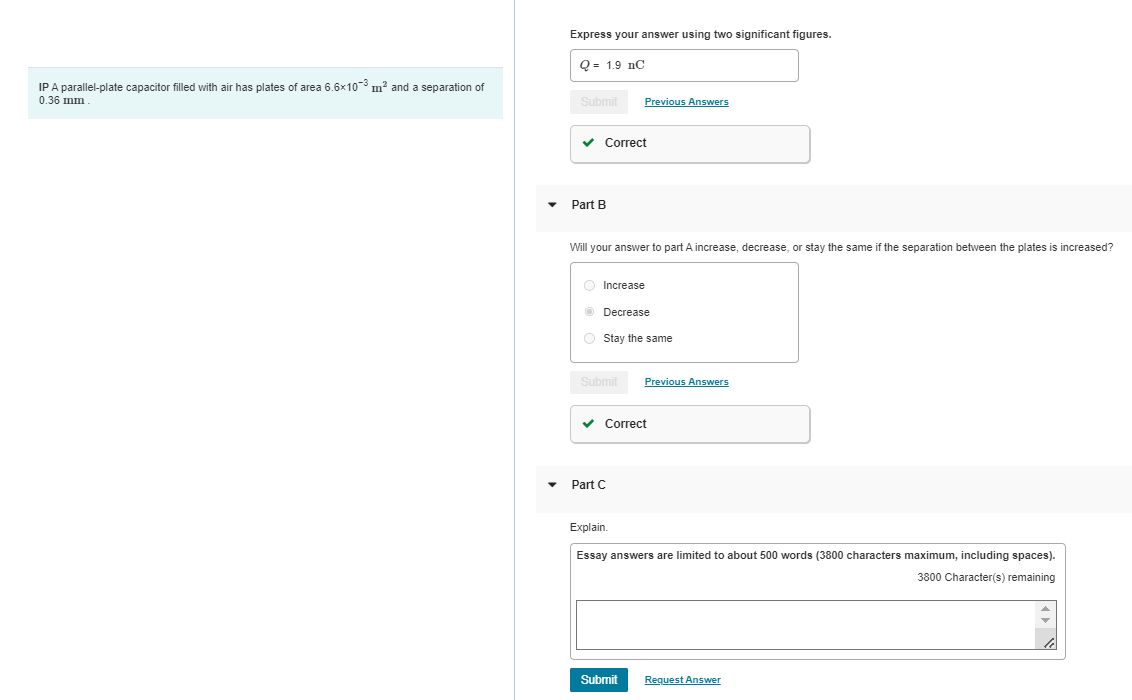 IP A parallel-plate capacitor filled with air has plates of area 6.6x10³ m² and a separation of
0.36 mm
Express your answer using two significant figures.
Q 1.9 C
Submit Previous Answers
✔ Correct
Part B
Will your answer to part A increase, decrease, or stay the same if the separation between the plates is increased?
Increase
ⒸDecrease
Stay the same
Submit Previous Answers
✓ Correct
Part C
Explain.
Essay answers are limited to about 500 words (3800 characters maximum, including spaces).
3800 Character(s) remaining
Submit
Request Answer