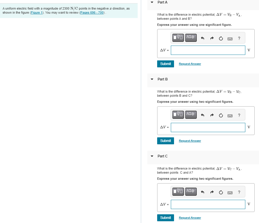 A uniform electric field with a magnitude of 2300 N/C points in the negative z direction, as
shown in the figure (Figure 1). You may want to review (Pages 696 - 700).
Part A
What is the difference in electric potential, AV = VB - VA
between points A and B?
Express your answer using one significant figure.
VE] ΑΣΦ
AV=
Submit
Part B
AV=
Submit
What is the difference in electric potential, AV = VB - Vc.
between points B and C?
Express your answer using two significant figures.
Part C
Request Answer
AV=
Submit
VE] ΑΣΦ
Request Answer
w
Request Answer
Bw
What is the difference in electric potential, AV = Vc - VA
between points C and A?
Express your answer using two significant figures.
VE ΑΣΦ
?
Sw
?