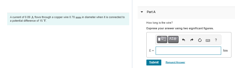 A current of 0.89 A flows through a copper wire 0.78 mm in diameter when it is connected to
a potential difference of 15 V.
Part A
How long is the wire?
Express your answer using two significant figures.
VD] ΑΣΦ
L =
Submit
Request Answer
Sw ?