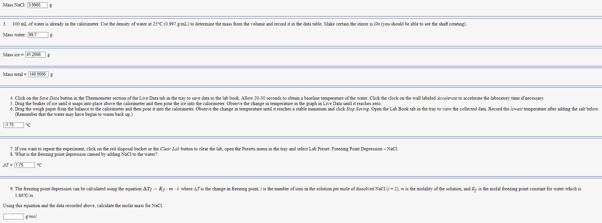 Mass NaC1: 3.9985
3. 100 mL of water is already in the calorimeter. Use the density of water at 25°C (0.997 g/mL) to determine the mass from the volume and record it in the data table. Make certain the stirrer is On (you should be able to see the shaft rotating).
Mass water: 99.7
Mass ice 41.2066
Mass total = 140.9066 g
-1.75
g
4. Click on the Save Data button in the Thermometer section of the Live Data tab in the tray to save data to the lab book. Allow 20-30 seconds to obtain a baseline temperature of the water. Click the clock on the wall labeled Accelerate to accelerate the laboratory time if necessary.
5. Drag the beaker of ice until it snaps into place above the calorimeter and then pour the ice into the calorimeter. Observe the change in temperature in the graph in Live Data until it reaches zero.
6. Drag the weigh paper from the balance to the calorimeter and then pour it into the calorimeter. Observe the change in temperature until it reaches a stable minimum and click Stop Saving. Open the Lab Book tab in the tray to view the collected data. Record the lowest temperature after adding the salt below.
(Remember that the water may have begun to warm back up.)
°C
g
°C
7. If you want to repeat the experiment, click on the red disposal bucket or the Clear Lab button to clear the lab, open the Presets menu in the tray and select Lab Preset: Freezing Point Depression - NaCl.
8. What is the freezing point depression caused by adding NaCl to the water?
AT = 1.75
9. The freezing point depression can be calculated using the equation ATƒ = Kƒ · m · i where AT is the change in freezing point, i is the number of ions in the solution per mole of dissolved NaC1 (i = 2), m is the molality of the solution, and Ky is the molal freezing point constant for water which is
1.86°C/m.
Using this equation and the data recorded above, calculate the molar mass for NaCl.
g/mol