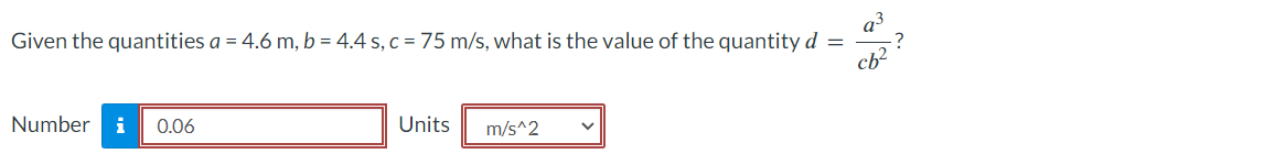 Given the quantities a = 4.6 m, b = 4.4 s, c = 75 m/s, what is the value of the quantity d =
cb²
Number i 0.06
Units
m/s^2
?