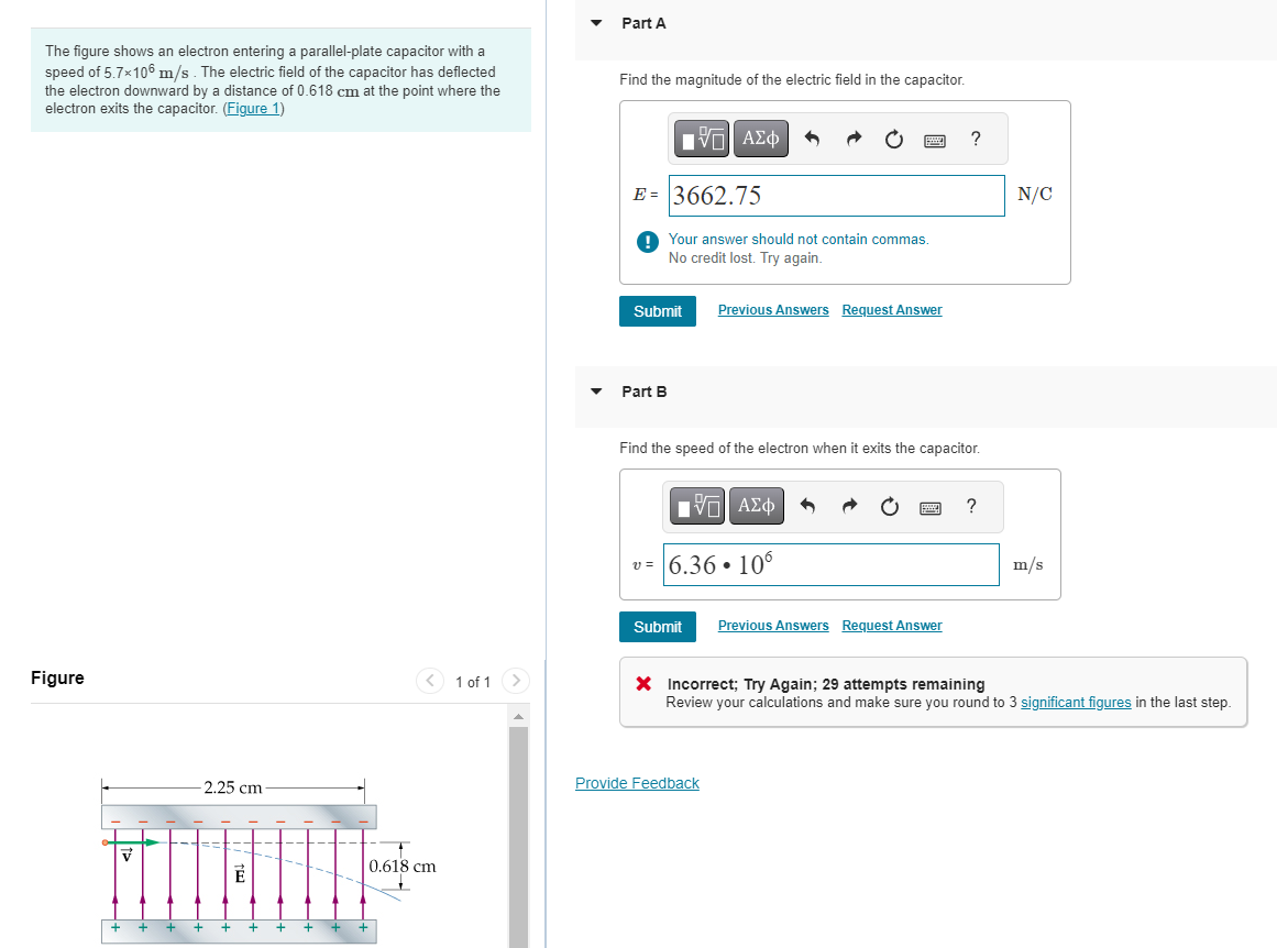 The figure shows an electron entering a parallel-plate capacitor with a
speed of 5.7×106 m/s. The electric field of the capacitor has deflected
the electron downward by a distance of 0.618 cm at the point where the
electron exits the capacitor. (Figure 1)
Figure
V
+
+ +
-2.25 cm-
+
+
É
+
+
+
< 1 of 1
0.618 cm
+
Part A
Find the magnitude of the electric field in the capacitor.
15| ΑΣΦ 3
E- 3662.75
! Your answer should not contain commas.
No credit lost. Try again.
Part B
Submit Previous Answers Request Answer
www
||| ΑΣΦ
v=6.36• 106
Submit
Find the speed of the electron when it exits the capacitor.
Provide Feedback
www.
?
Previous Answers Request Answer
?
N/C
m/s
X Incorrect; Try Again; 29 attempts remaining
Review your calculations and make sure you round to 3 significant figures in the last step.