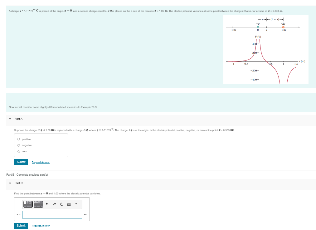 A charge q=4.11×10 C is placed at the origin, z=0, and a second charge equal to-2 is placed on the X axis at the location = 1.00 m. The electric potential vanishes at some point between the charges; that is, for a value of 0.333 m.
Now we will consider some slightly different related scenarios to Example 20-9.
Part A
O positive
O negative
O
Suppose the charge-29 at 1.00 m is replaced with a charge -5 9 where q=4.11x10. The charge +9 is at the origin. Is the electric potential positive, negative, or zero at the point = 0.333 m?
zero
Submit
Part B Complete previous part(s)
▾ Part C
Request Answer
Find the point between z=0 and 1.00 where the electric potential vanishes.
Submit
VO A20 + → Ć I ?
Request Answer
-1m
皿
-1
-0.5
|--1-+-x-
+q
●
0
V(V)
400+
200+
-200+
-400-
+
Y
x's
-24
1m
i
1.5
x (m)