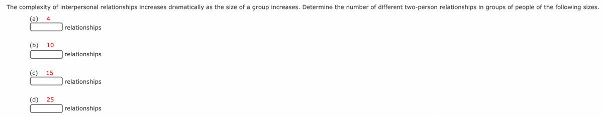 The complexity of interpersonal relationships increases dramatically as the size of a group increases. Determine the number of different two-person relationships in groups of people of the following sizes.
(а)
4
relationships
(b)
10
relationships
(c)
15
relationships
(d)
25
relationships
