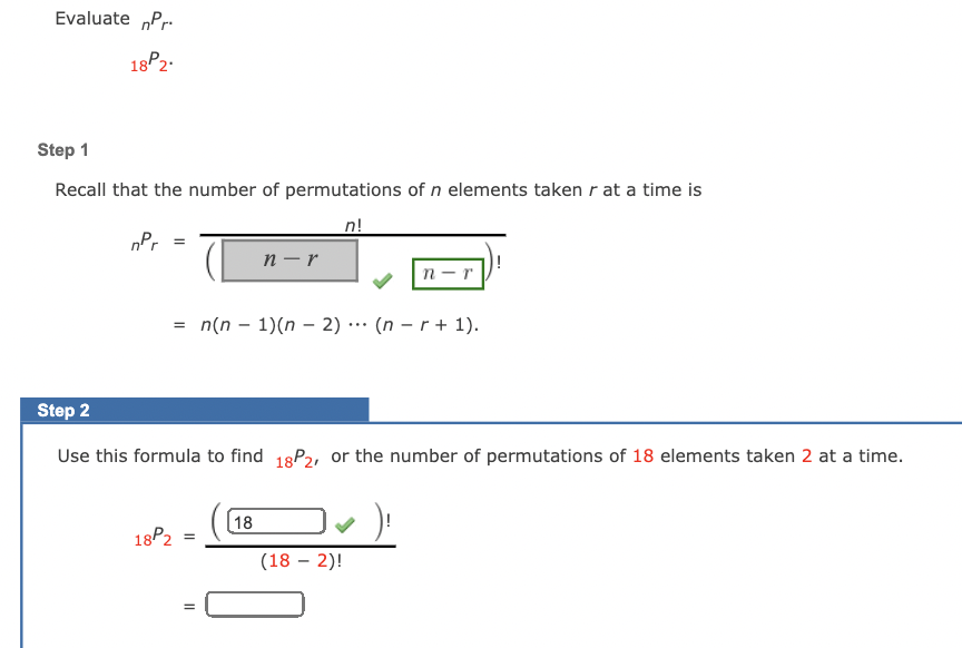 Evaluate „Pr.
18P2.
Step 1
Recall that the number of permutations of n elements taken r at a time is
n!
nPr
п — r
n-r
= n(n – 1)(n - 2) ·… (n – r + 1).
Step 2
Use this formula to find 18P2, or the number of permutations of 18 elements taken 2 at a time.
18
18P2
(18 – 2)!
