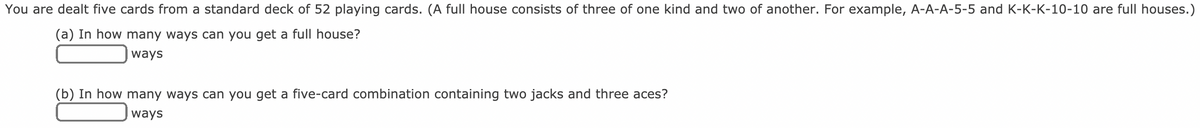 You are dealt five cards from a standard deck of 52 playing cards. (A full house consists of three of one kind and two of another. For example, A-A-A-5-5 and K-K-K-10-10 are full houses.)
(a) In how many ways can you get a full house?
ways
(b) In how many ways can you get a five-card combination containing two jacks and three aces?
ways
